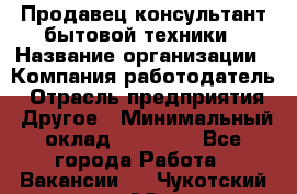 Продавец-консультант бытовой техники › Название организации ­ Компания-работодатель › Отрасль предприятия ­ Другое › Минимальный оклад ­ 27 000 - Все города Работа » Вакансии   . Чукотский АО